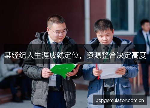 某经纪人生涯成就定位,资源整合决定高度 某经纪人生涯成就定位,资源整合决定高度